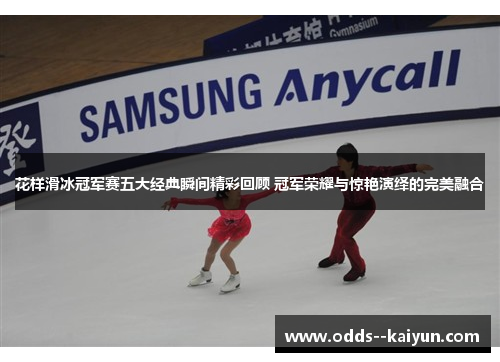 花样滑冰冠军赛五大经典瞬间精彩回顾 冠军荣耀与惊艳演绎的完美融合