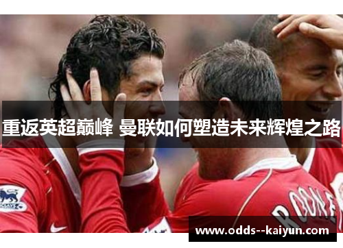 重返英超巅峰 曼联如何塑造未来辉煌之路