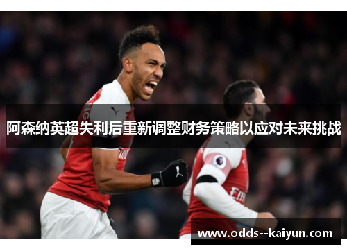 阿森纳英超失利后重新调整财务策略以应对未来挑战